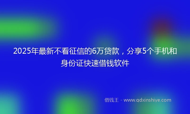 2025年最新不看征信的6万贷款，分享5个手机和身份证快速借钱软件