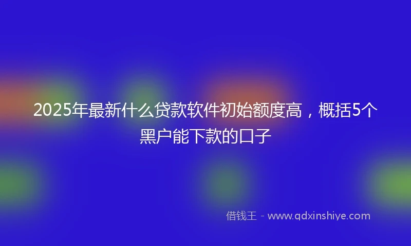 2025年最新什么贷款软件初始额度高，概括5个黑户能下款的口子