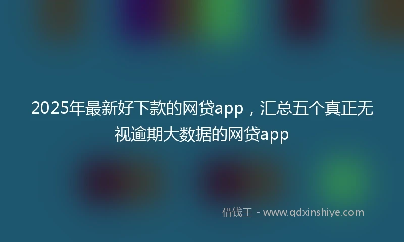 2025年最新好下款的网贷app，汇总五个真正无视逾期大数据的网贷app