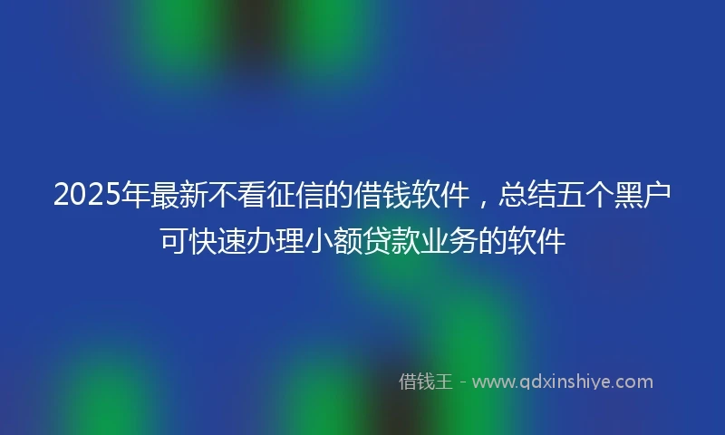 2025年最新不看征信的借钱软件，总结五个黑户可快速办理小额贷款业务的软件