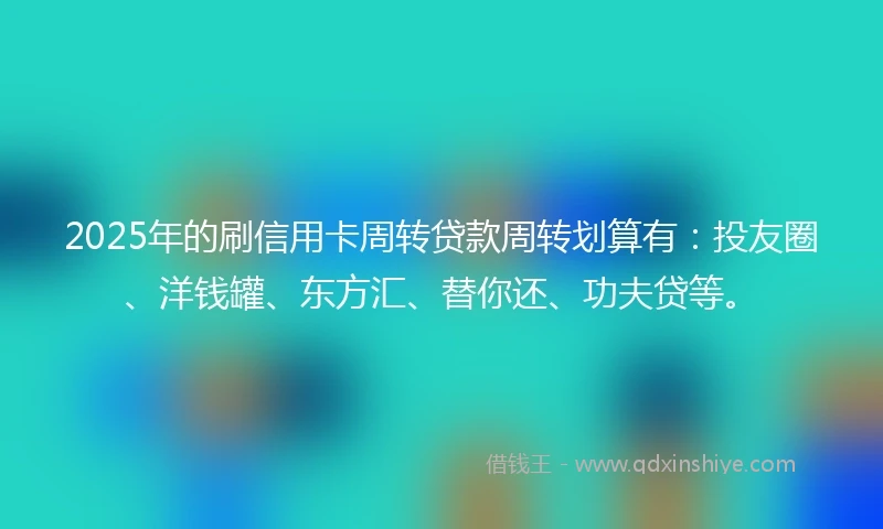 2025年的刷信用卡周转贷款周转划算有：投友圈、洋钱罐、东方汇、替你还、功夫贷等。