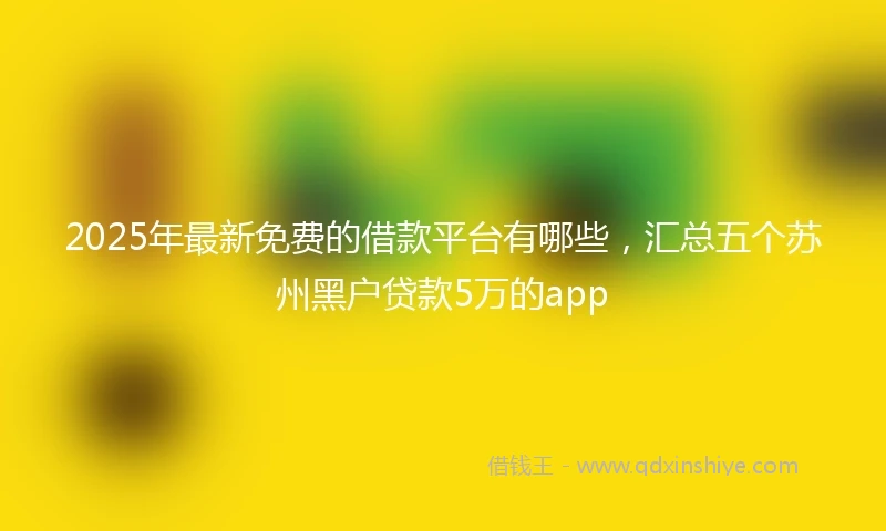 2025年最新免费的借款平台有哪些，汇总五个苏州黑户贷款5万的app