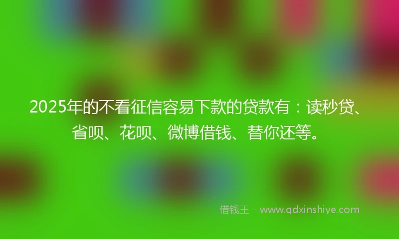 2025年的不看征信容易下款的贷款有：读秒贷、省呗、花呗、微博借钱、替你还等。