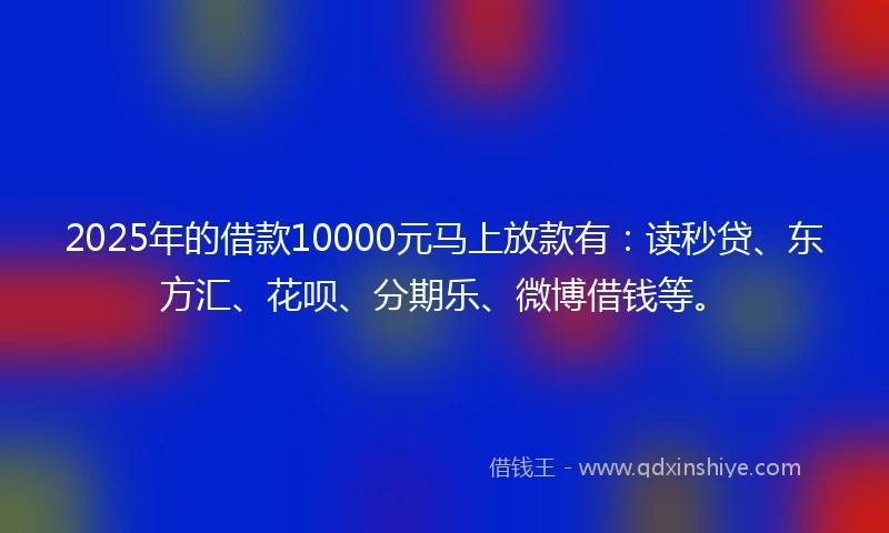 2025年的借款10000元马上放款有：读秒贷、东方汇、花呗、分期乐、微博借钱等。