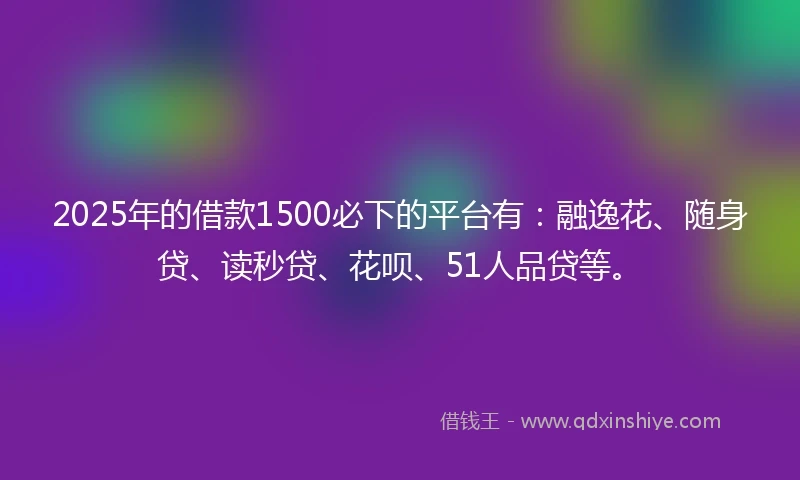 2025年的借款1500必下的平台有：融逸花、随身贷、读秒贷、花呗、51人品贷等。