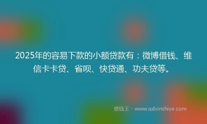 2025年的容易下款的小额贷款有：微博借钱、维信卡卡贷、省呗、快贷通、功夫贷等。