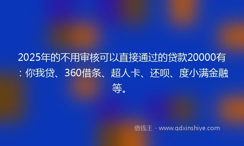 2025年的不用审核可以直接通过的贷款20000有：你我贷、360借条、超人卡、还呗、度小满金融等。