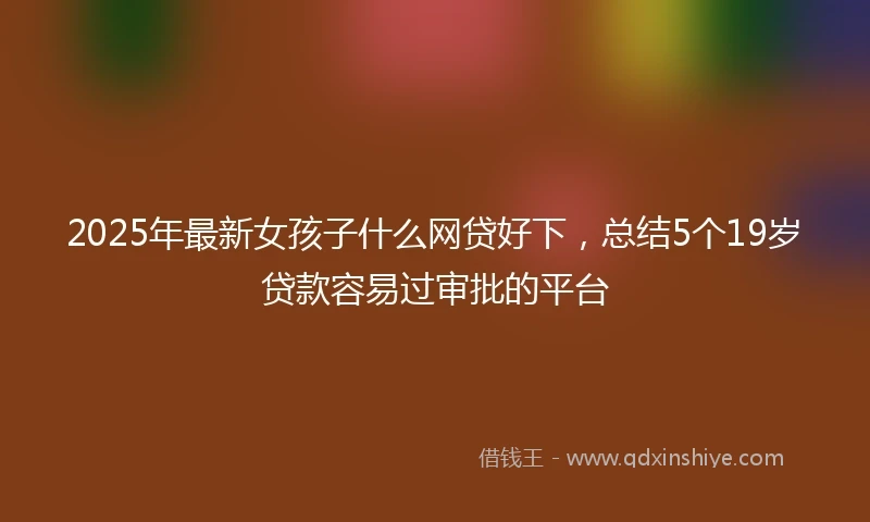 2025年最新女孩子什么网贷好下，总结5个19岁贷款容易过审批的平台