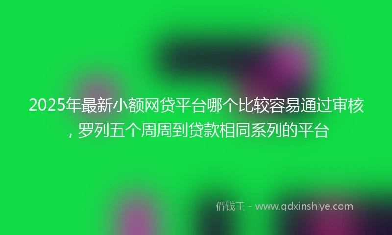 2025年最新小额网贷平台哪个比较容易通过审核，罗列五个周周到贷款相同系列的平台