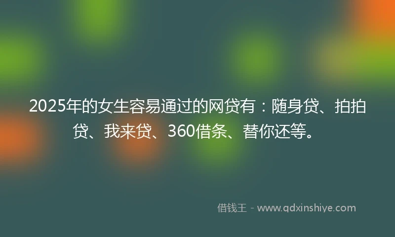 2025年的女生容易通过的网贷有：随身贷、拍拍贷、我来贷、360借条、替你还等。