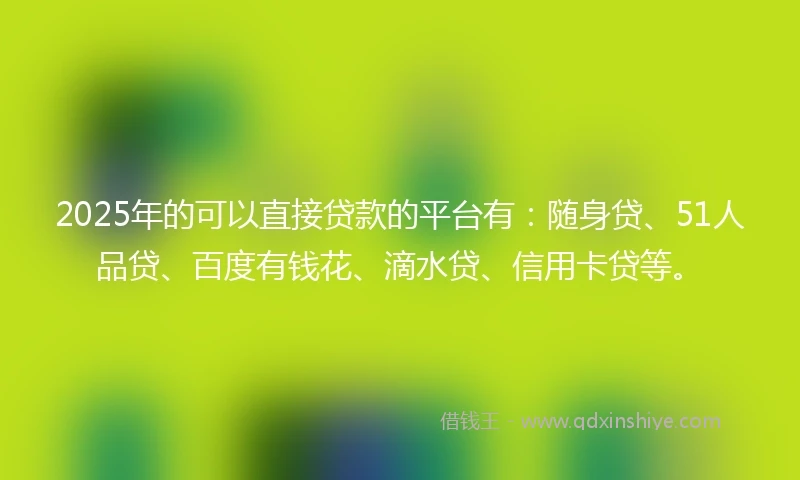 2025年的可以直接贷款的平台有：随身贷、51人品贷、百度有钱花、滴水贷、信用卡贷等。