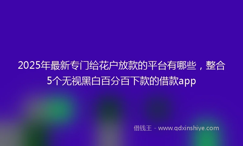 2025年最新专门给花户放款的平台有哪些，整合5个无视黑白百分百下款的借款app