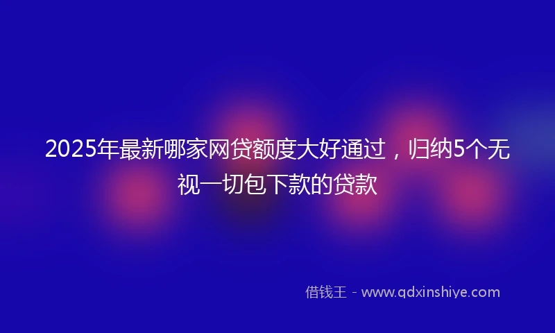 2025年最新哪家网贷额度大好通过，归纳5个无视一切包下款的贷款