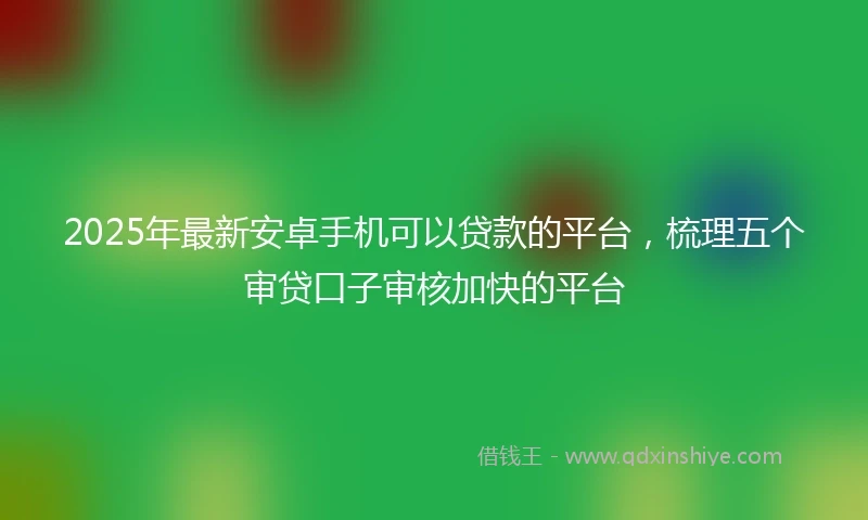 2025年最新安卓手机可以贷款的平台，梳理五个审贷口子审核加快的平台