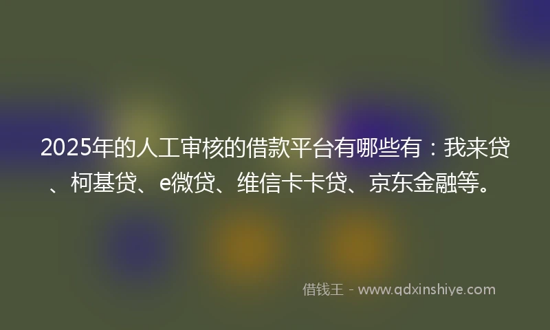 2025年的人工审核的借款平台有哪些有：我来贷、柯基贷、e微贷、维信卡卡贷、京东金融等。