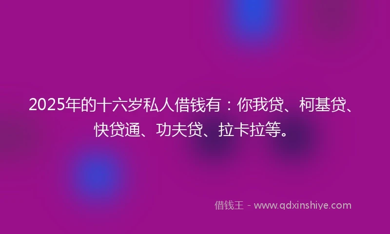 2025年的十六岁私人借钱有：你我贷、柯基贷、快贷通、功夫贷、拉卡拉等。