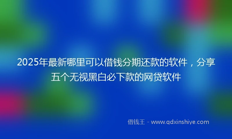 2025年最新哪里可以借钱分期还款的软件，分享五个无视黑白必下款的网贷软件