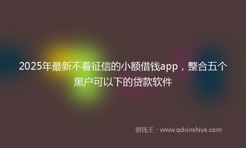 2025年最新不看征信的小额借钱app，整合五个黑户可以下的贷款软件