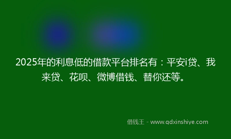 2025年的利息低的借款平台排名有：平安i贷、我来贷、花呗、微博借钱、替你还等。