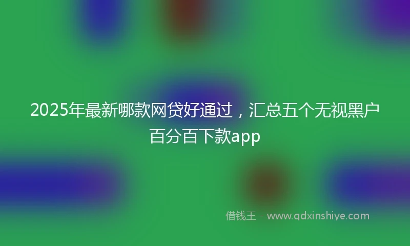 2025年最新哪款网贷好通过,汇总五个无视黑户百分百下款app