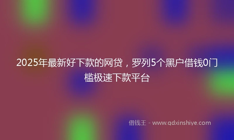 2025年最新好下款的网贷,罗列5个黑户借钱0门槛极速下款平台