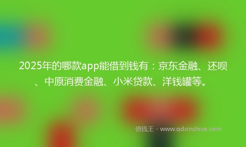 2025年的哪款app能借到钱有：京东金融、还呗、中原消费金融、小米贷款、洋钱罐等。