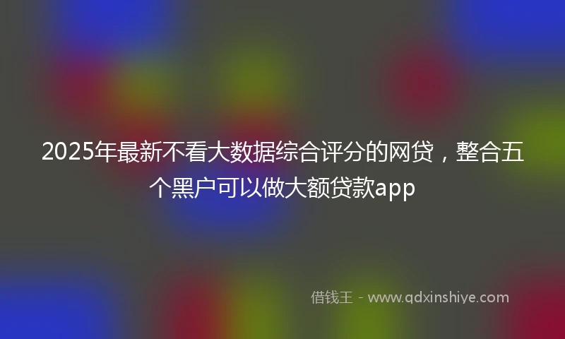 2025年最新不看大数据综合评分的网贷，整合五个黑户可以做大额贷款app