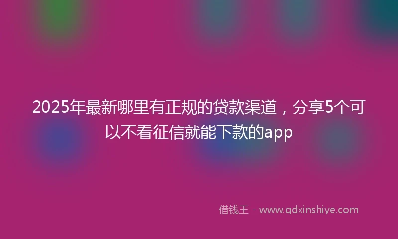 2025年最新哪里有正规的贷款渠道，分享5个可以不看征信就能下款的app
