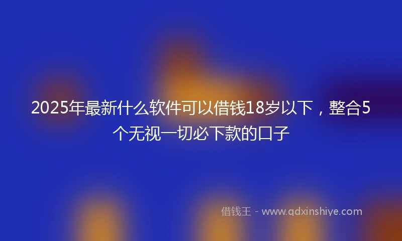 2025年最新什么软件可以借钱18岁以下，整合5个无视一切必下款的口子