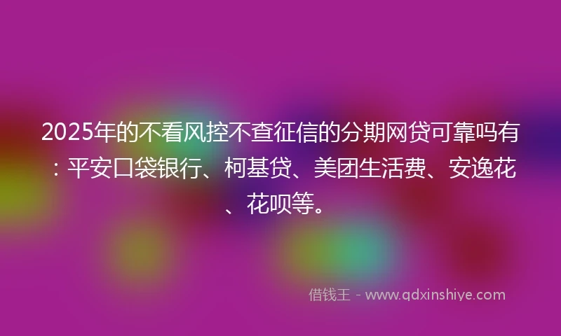 2025年的不看风控不查征信的分期网贷可靠吗有：平安口袋银行、柯基贷、美团生活费、安逸花、花呗等。