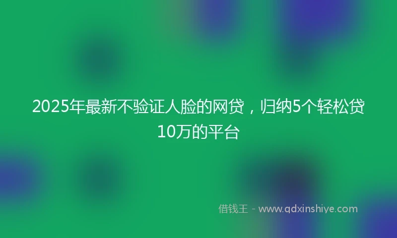 2025年最新不验证人脸的网贷，归纳5个轻松贷10万的平台