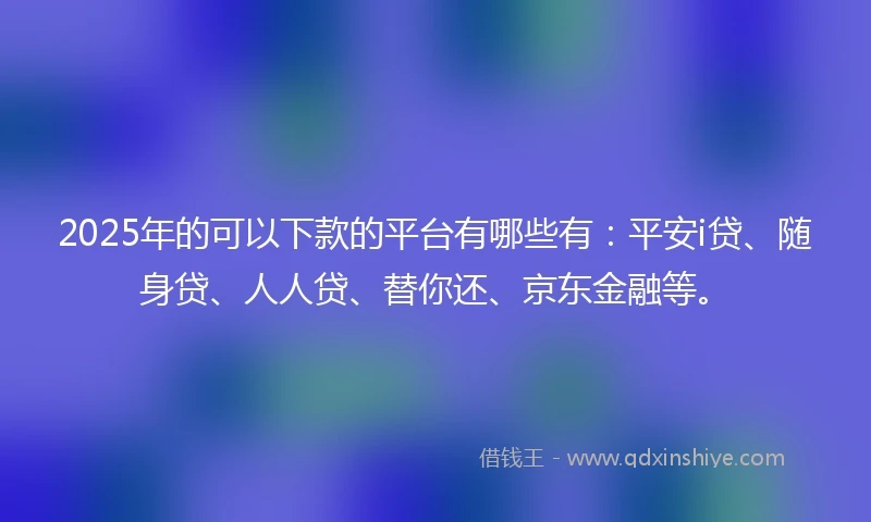 2025年的可以下款的平台有哪些有：平安i贷、随身贷、人人贷、替你还、京东金融等。