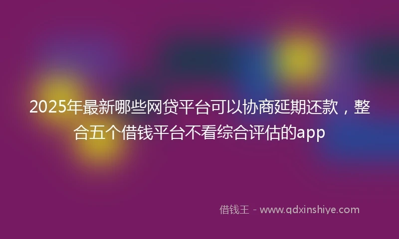 2025年最新哪些网贷平台可以协商延期还款，整合五个借钱平台不看综合评估的app