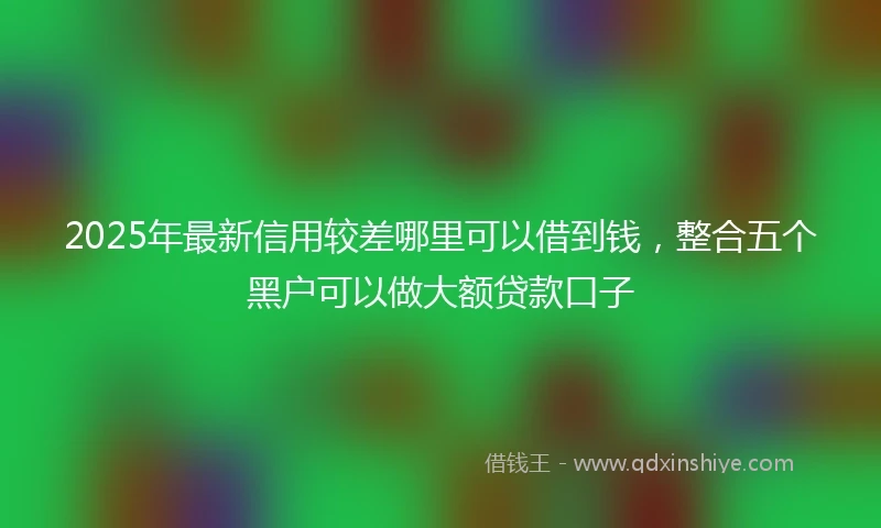 2025年最新信用较差哪里可以借到钱，整合五个黑户可以做大额贷款口子