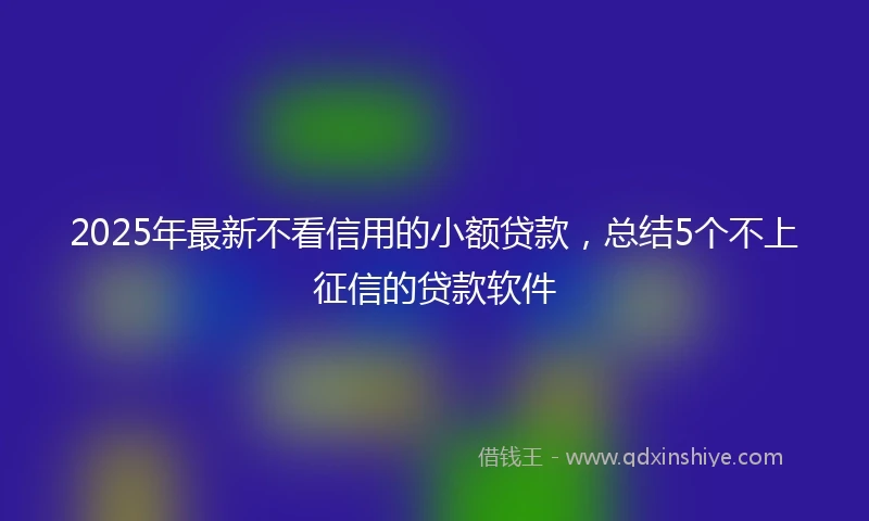 2025年最新不看信用的小额贷款，总结5个不上征信的贷款软件