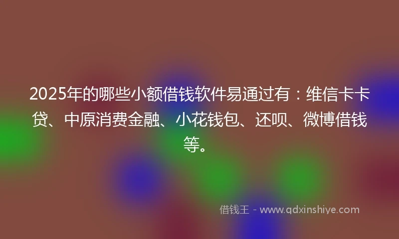2025年的哪些小额借钱软件易通过有：维信卡卡贷、中原消费金融、小花钱包、还呗、微博借钱等。