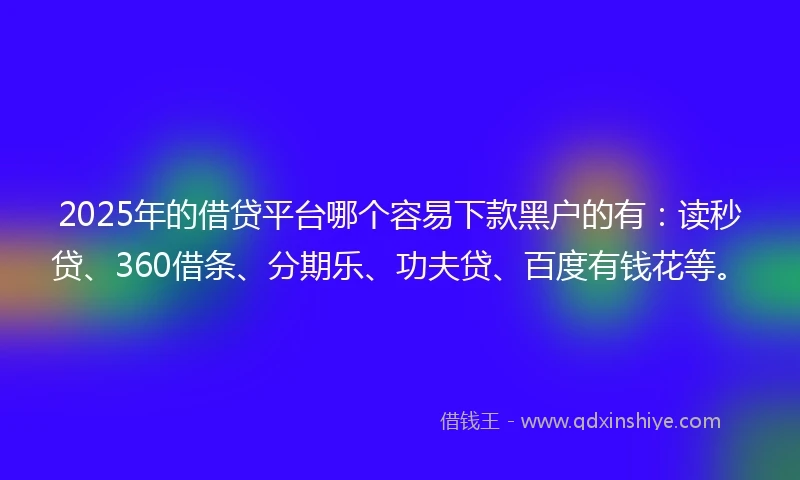 2025年的借贷平台哪个容易下款黑户的有：读秒贷、360借条、分期乐、功夫贷、百度有钱花等。