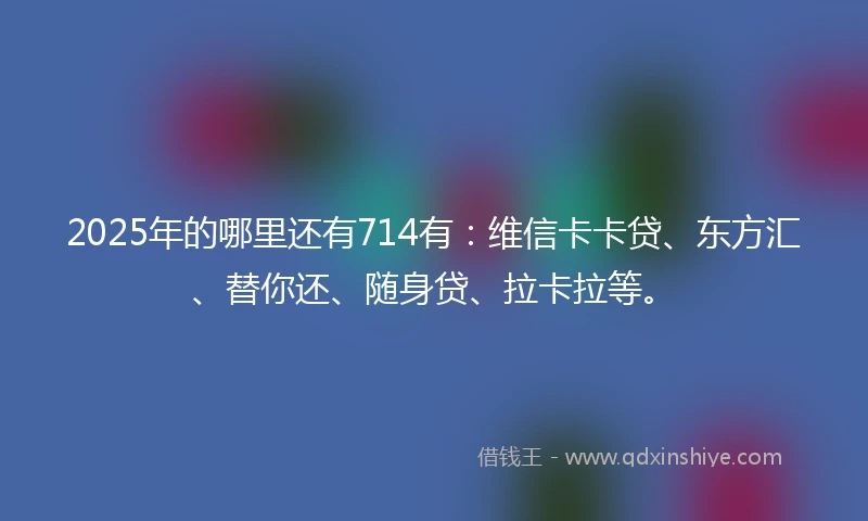 2025年的哪里还有714有：维信卡卡贷、东方汇、替你还、随身贷、拉卡拉等。
