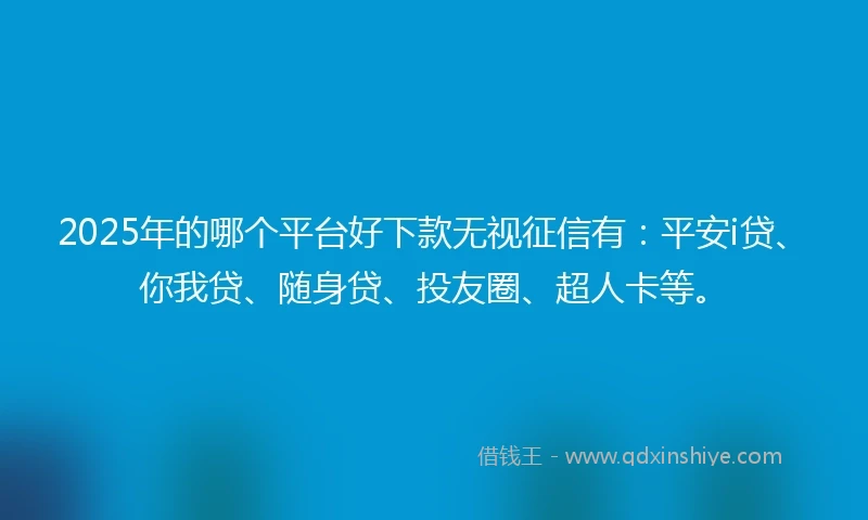 2025年的哪个平台好下款无视征信有：平安i贷、你我贷、随身贷、投友圈、超人卡等。