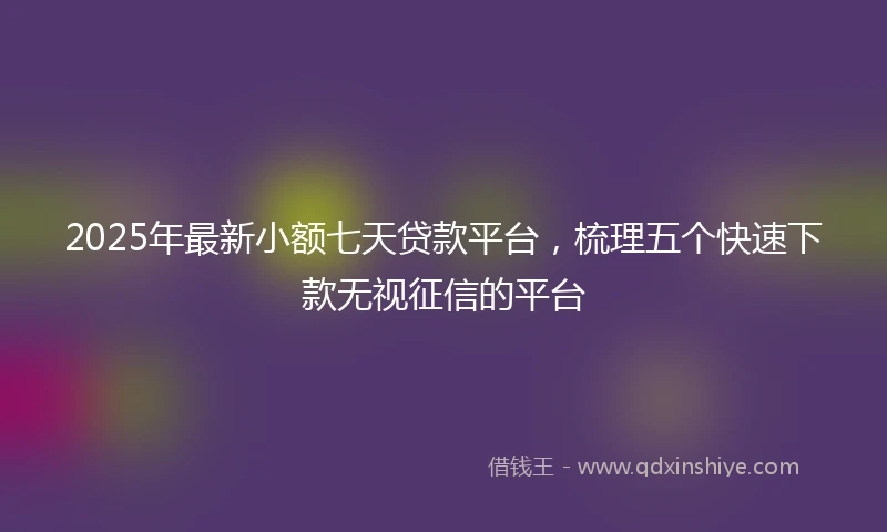 2025年最新小额七天贷款平台，梳理五个快速下款无视征信的平台