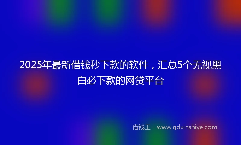 2025年最新借钱秒下款的软件，汇总5个无视黑白必下款的网贷平台
