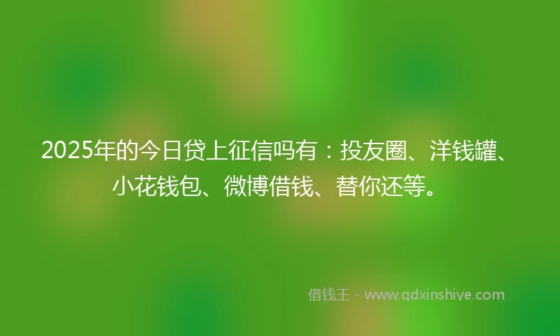 2025年的今日贷上征信吗有：投友圈、洋钱罐、小花钱包、微博借钱、替你还等。