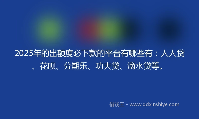 2025年的出额度必下款的平台有哪些有：人人贷、花呗、分期乐、功夫贷、滴水贷等。