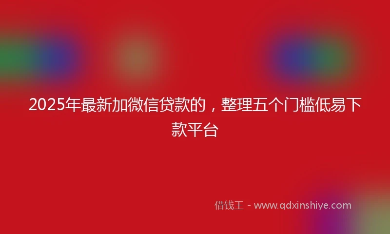 2025年最新加微信贷款的，整理五个门槛低易下款平台