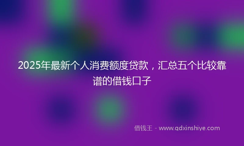 2025年最新个人消费额度贷款，汇总五个比较靠谱的借钱口子
