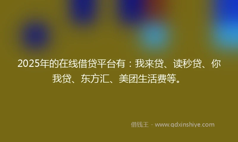2025年的在线借贷平台有：我来贷、读秒贷、你我贷、东方汇、美团生活费等。