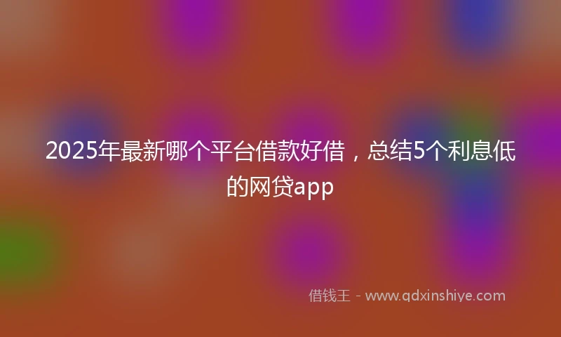 2025年最新哪个平台借款好借，总结5个利息低的网贷app