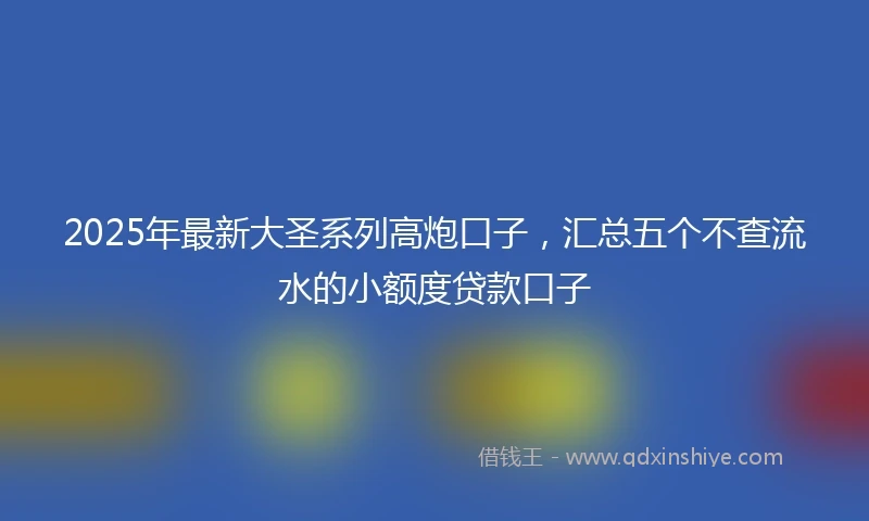 2025年最新大圣系列高炮口子，汇总五个不查流水的小额度贷款口子