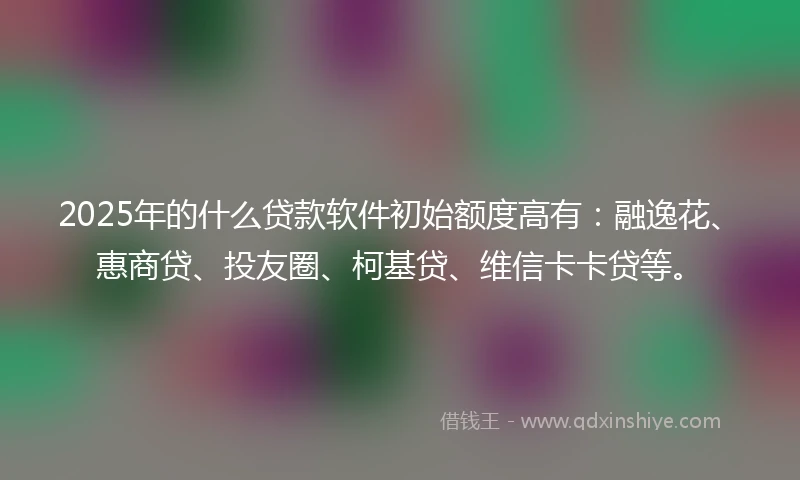 2025年的什么贷款软件初始额度高有：融逸花、惠商贷、投友圈、柯基贷、维信卡卡贷等。
