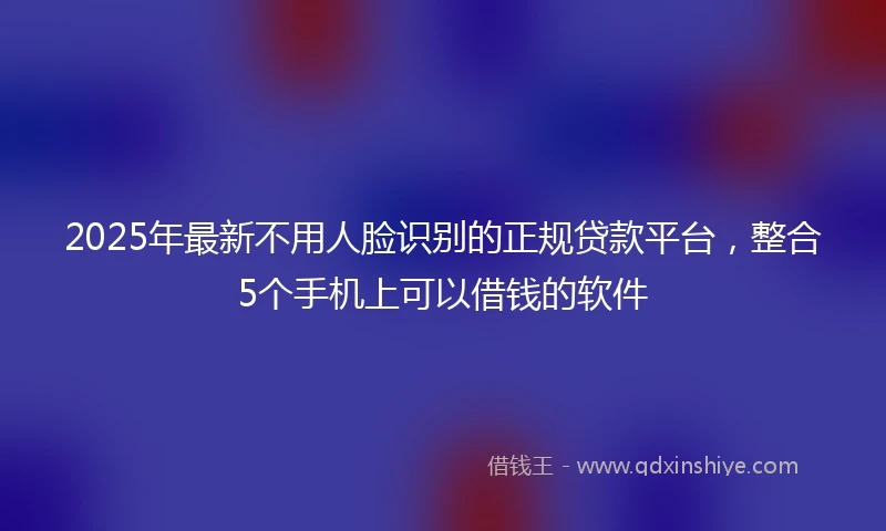 2025年最新不用人脸识别的正规贷款平台，整合5个手机上可以借钱的软件